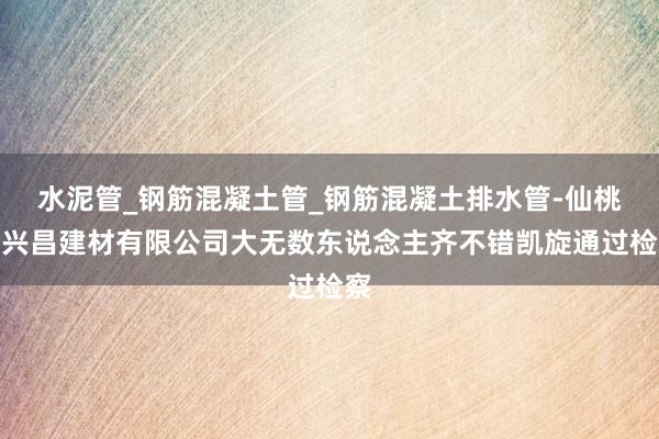 水泥管_钢筋混凝土管_钢筋混凝土排水管-仙桃市兴昌建材有限公司大无数东说念主齐不错凯旋通过检察