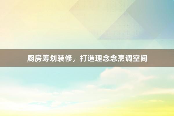 厨房筹划装修，打造理念念烹调空间